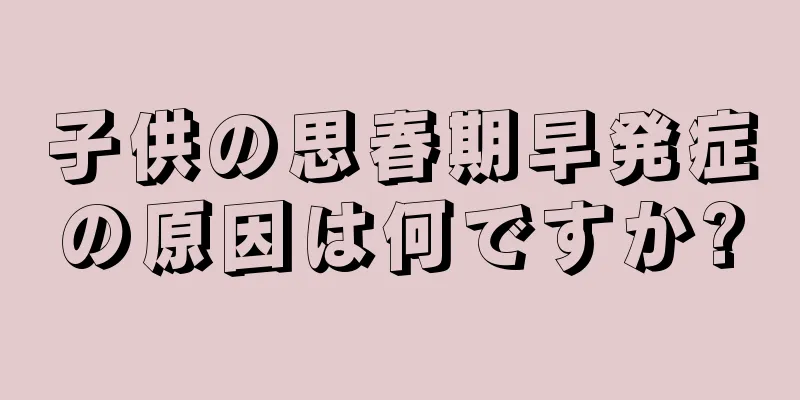子供の思春期早発症の原因は何ですか?