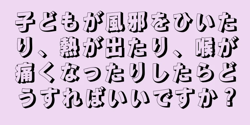 子どもが風邪をひいたり、熱が出たり、喉が痛くなったりしたらどうすればいいですか？