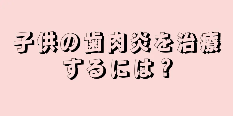 子供の歯肉炎を治療するには？