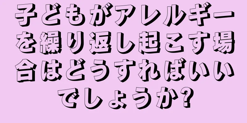 子どもがアレルギーを繰り返し起こす場合はどうすればいいでしょうか?