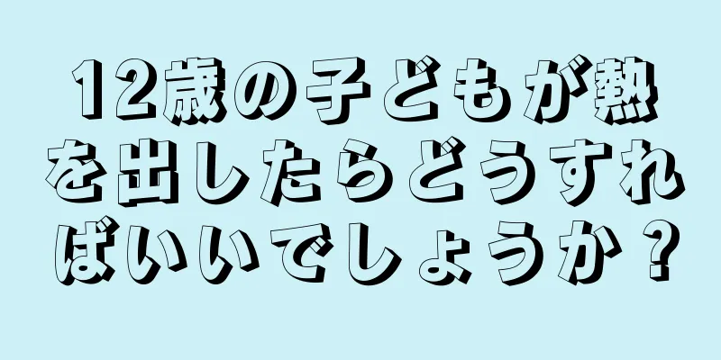 12歳の子どもが熱を出したらどうすればいいでしょうか？