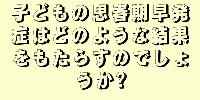 子どもの思春期早発症はどのような結果をもたらすのでしょうか?