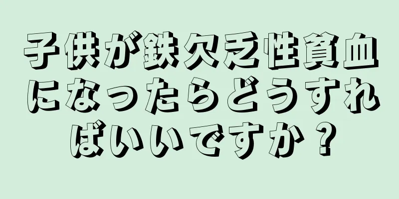 子供が鉄欠乏性貧血になったらどうすればいいですか？