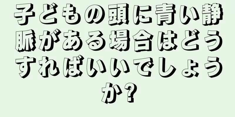 子どもの頭に青い静脈がある場合はどうすればいいでしょうか?