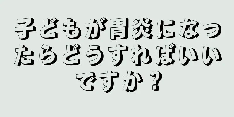 子どもが胃炎になったらどうすればいいですか？