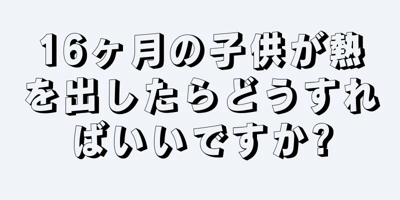16ヶ月の子供が熱を出したらどうすればいいですか?