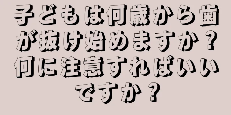 子どもは何歳から歯が抜け始めますか？何に注意すればいいですか？