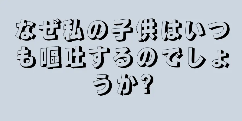 なぜ私の子供はいつも嘔吐するのでしょうか?