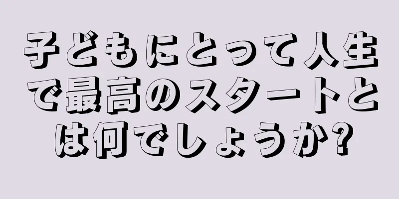 子どもにとって人生で最高のスタートとは何でしょうか?