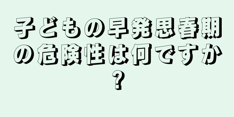 子どもの早発思春期の危険性は何ですか?