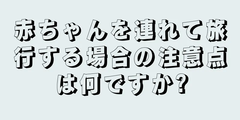 赤ちゃんを連れて旅行する場合の注意点は何ですか?