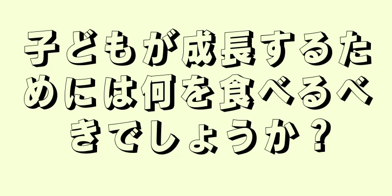 子どもが成長するためには何を食べるべきでしょうか？