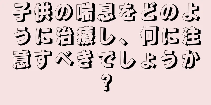 子供の喘息をどのように治療し、何に注意すべきでしょうか?