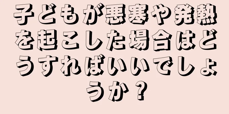 子どもが悪寒や発熱を起こした場合はどうすればいいでしょうか？