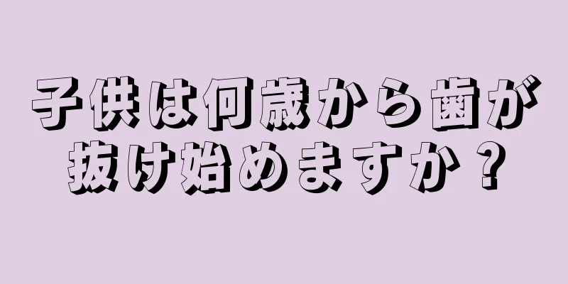 子供は何歳から歯が抜け始めますか？