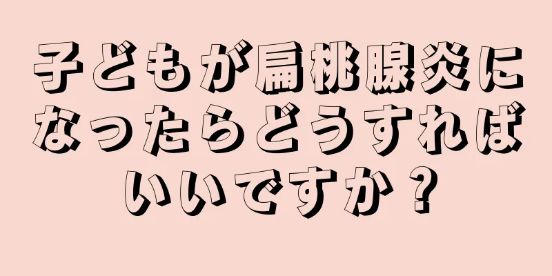 子どもが扁桃腺炎になったらどうすればいいですか？