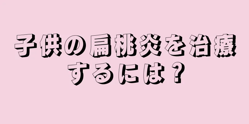 子供の扁桃炎を治療するには？