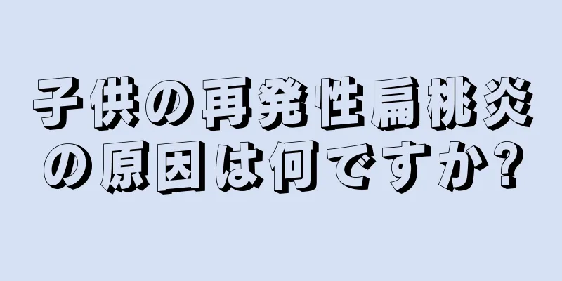 子供の再発性扁桃炎の原因は何ですか?