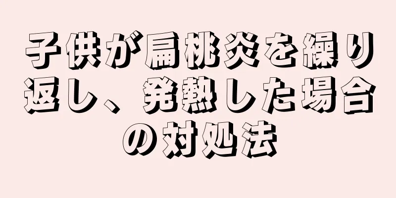 子供が扁桃炎を繰り返し、発熱した場合の対処法