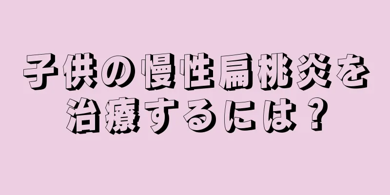 子供の慢性扁桃炎を治療するには？