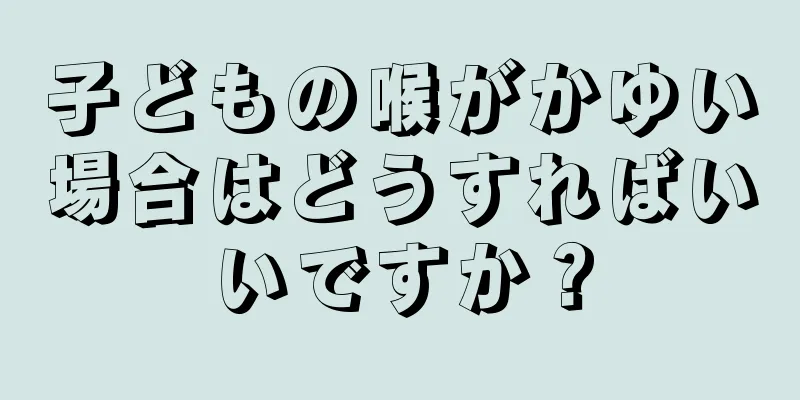 子どもの喉がかゆい場合はどうすればいいですか？