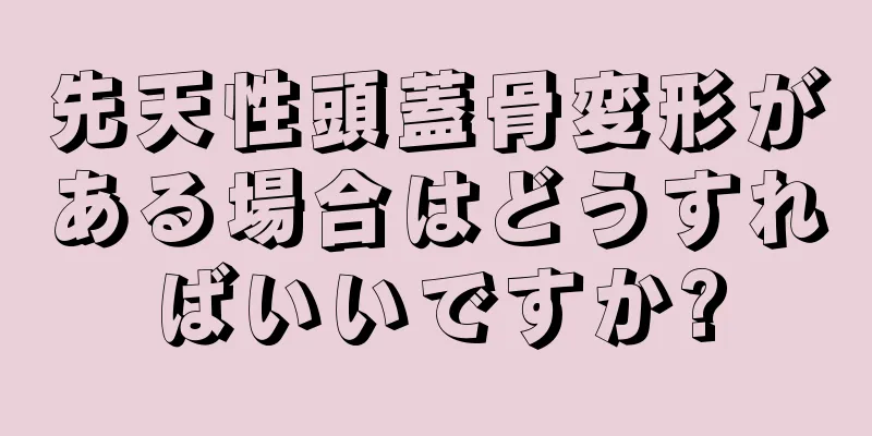 先天性頭蓋骨変形がある場合はどうすればいいですか?