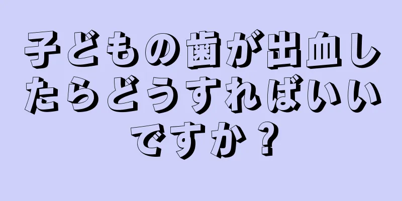 子どもの歯が出血したらどうすればいいですか？