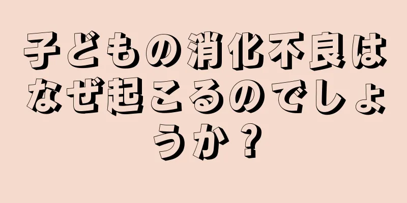子どもの消化不良はなぜ起こるのでしょうか？