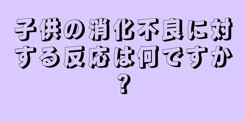子供の消化不良に対する反応は何ですか?