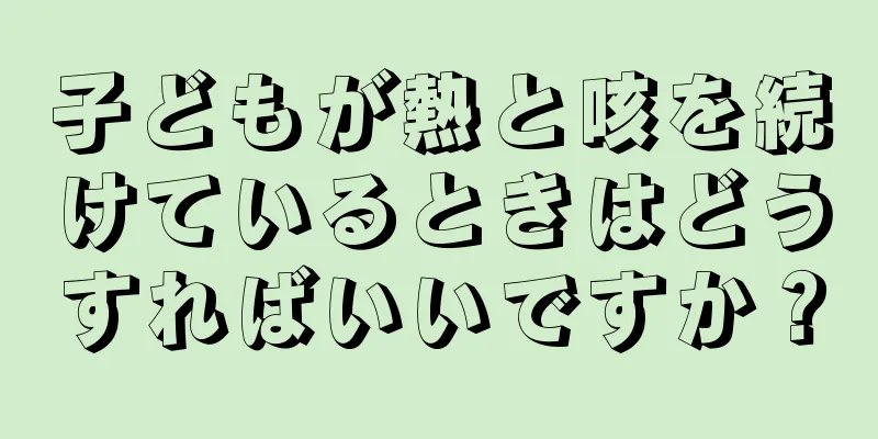 子どもが熱と咳を続けているときはどうすればいいですか？