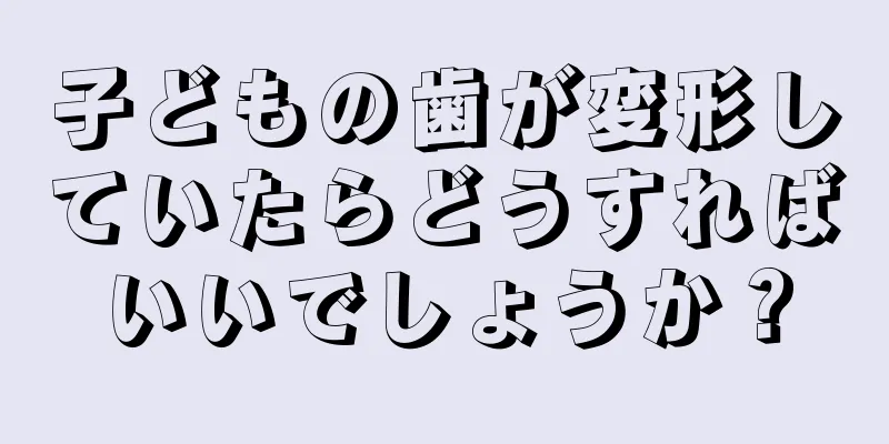 子どもの歯が変形していたらどうすればいいでしょうか？