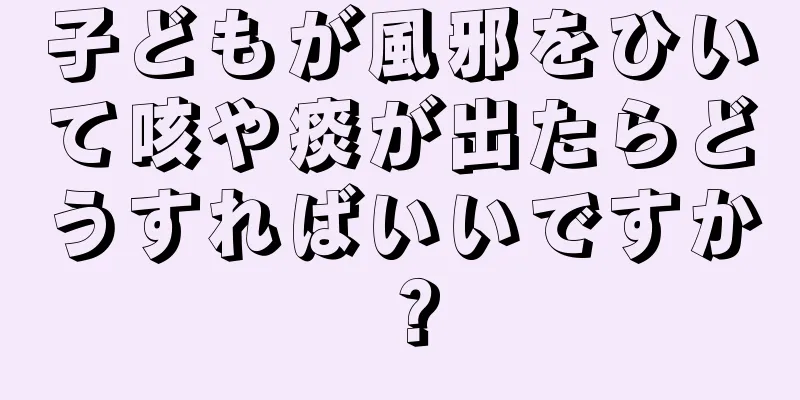 子どもが風邪をひいて咳や痰が出たらどうすればいいですか？