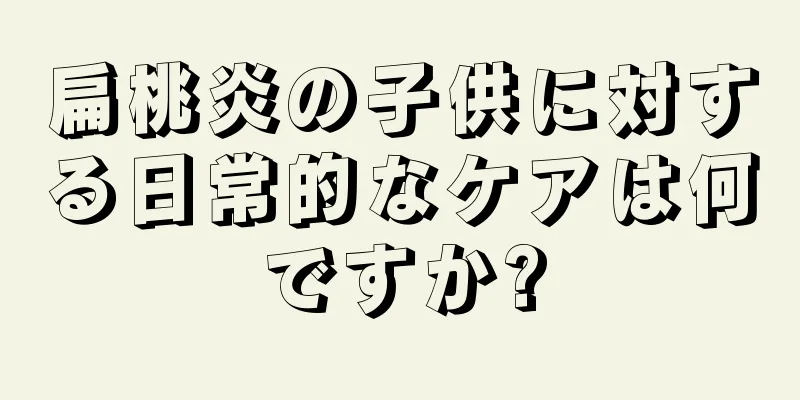 扁桃炎の子供に対する日常的なケアは何ですか?