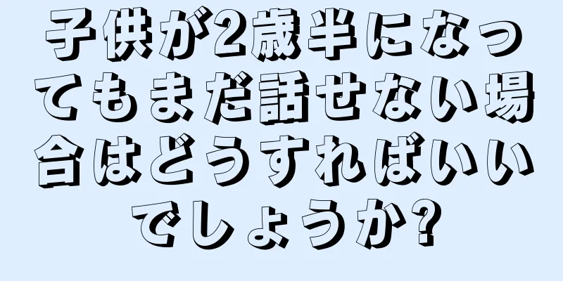 子供が2歳半になってもまだ話せない場合はどうすればいいでしょうか?