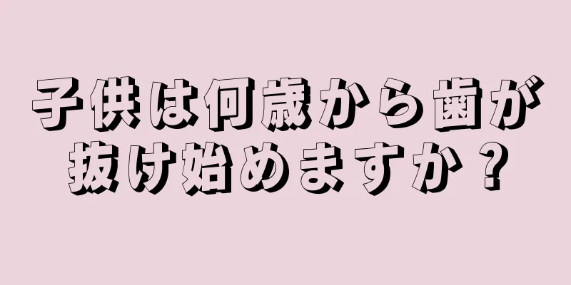 子供は何歳から歯が抜け始めますか？