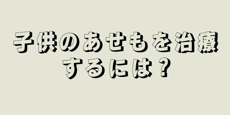 子供のあせもを治療するには？