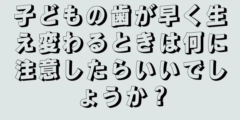 子どもの歯が早く生え変わるときは何に注意したらいいでしょうか？