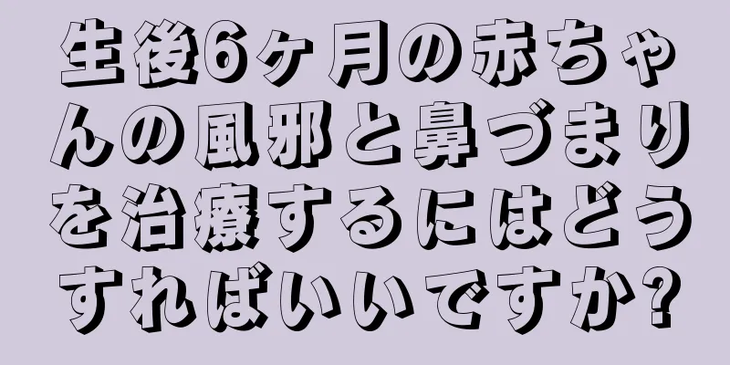生後6ヶ月の赤ちゃんの風邪と鼻づまりを治療するにはどうすればいいですか?