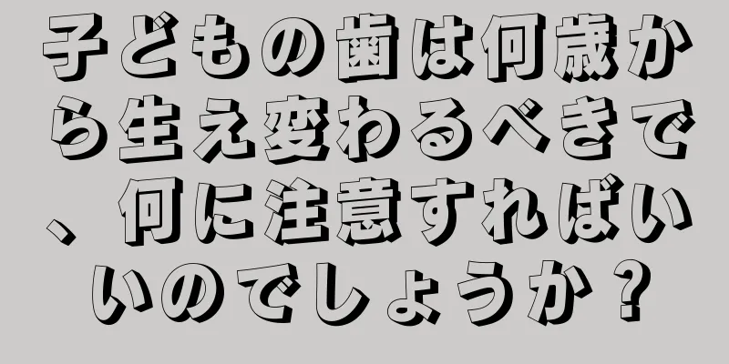 子どもの歯は何歳から生え変わるべきで、何に注意すればいいのでしょうか？