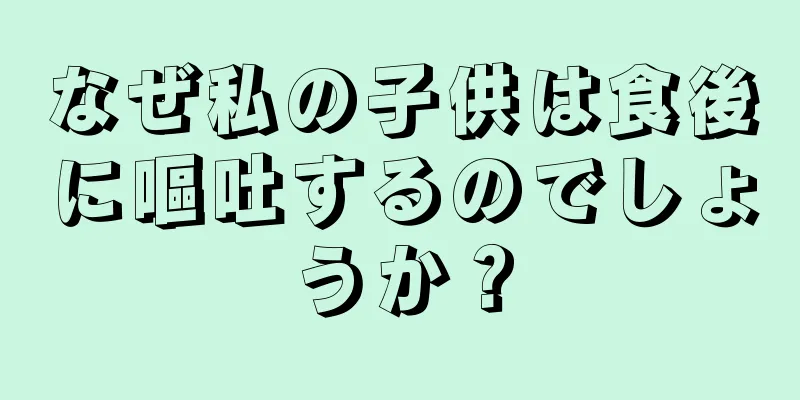 なぜ私の子供は食後に嘔吐するのでしょうか？