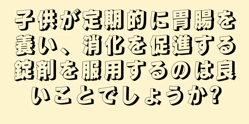 子供が定期的に胃腸を養い、消化を促進する錠剤を服用するのは良いことでしょうか?