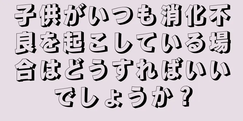 子供がいつも消化不良を起こしている場合はどうすればいいでしょうか？
