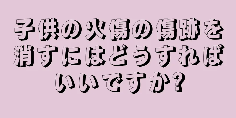 子供の火傷の傷跡を消すにはどうすればいいですか?