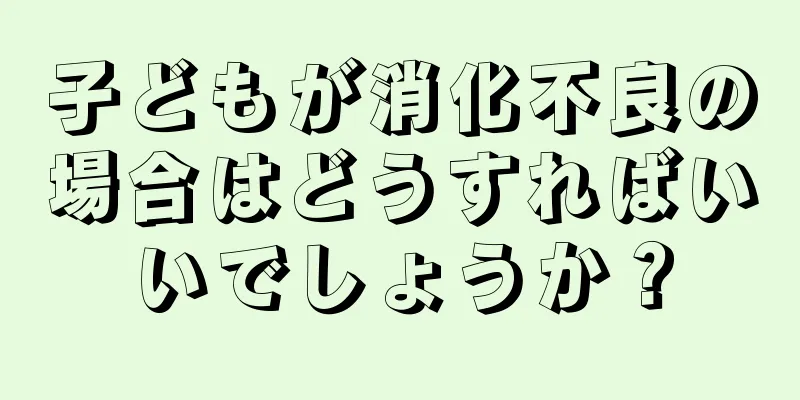 子どもが消化不良の場合はどうすればいいでしょうか？