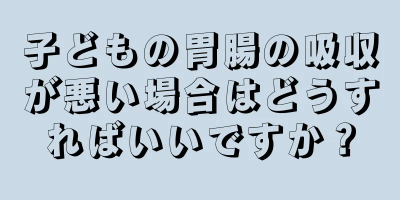 子どもの胃腸の吸収が悪い場合はどうすればいいですか？