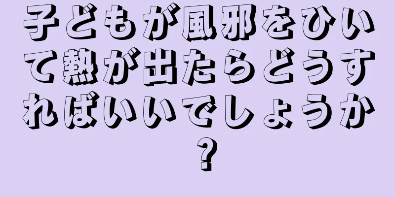 子どもが風邪をひいて熱が出たらどうすればいいでしょうか？