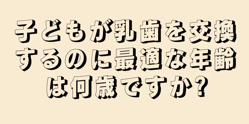 子どもが乳歯を交換するのに最適な年齢は何歳ですか?