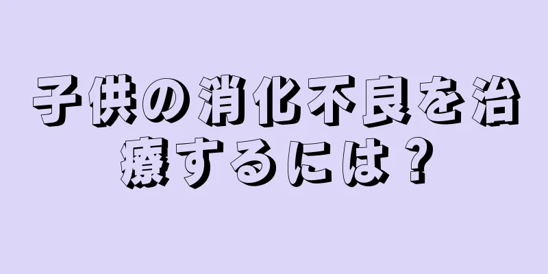 子供の消化不良を治療するには？