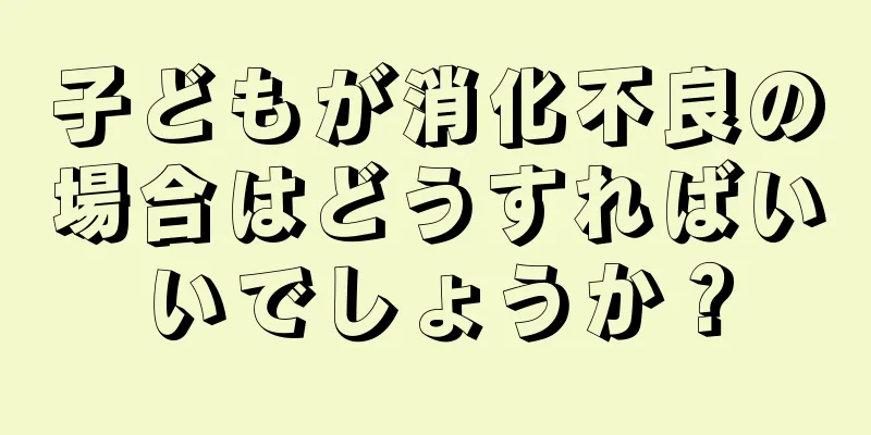 子どもが消化不良の場合はどうすればいいでしょうか？