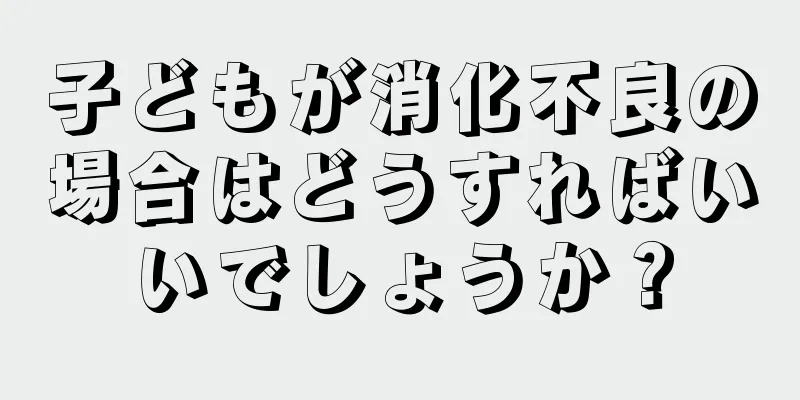 子どもが消化不良の場合はどうすればいいでしょうか？